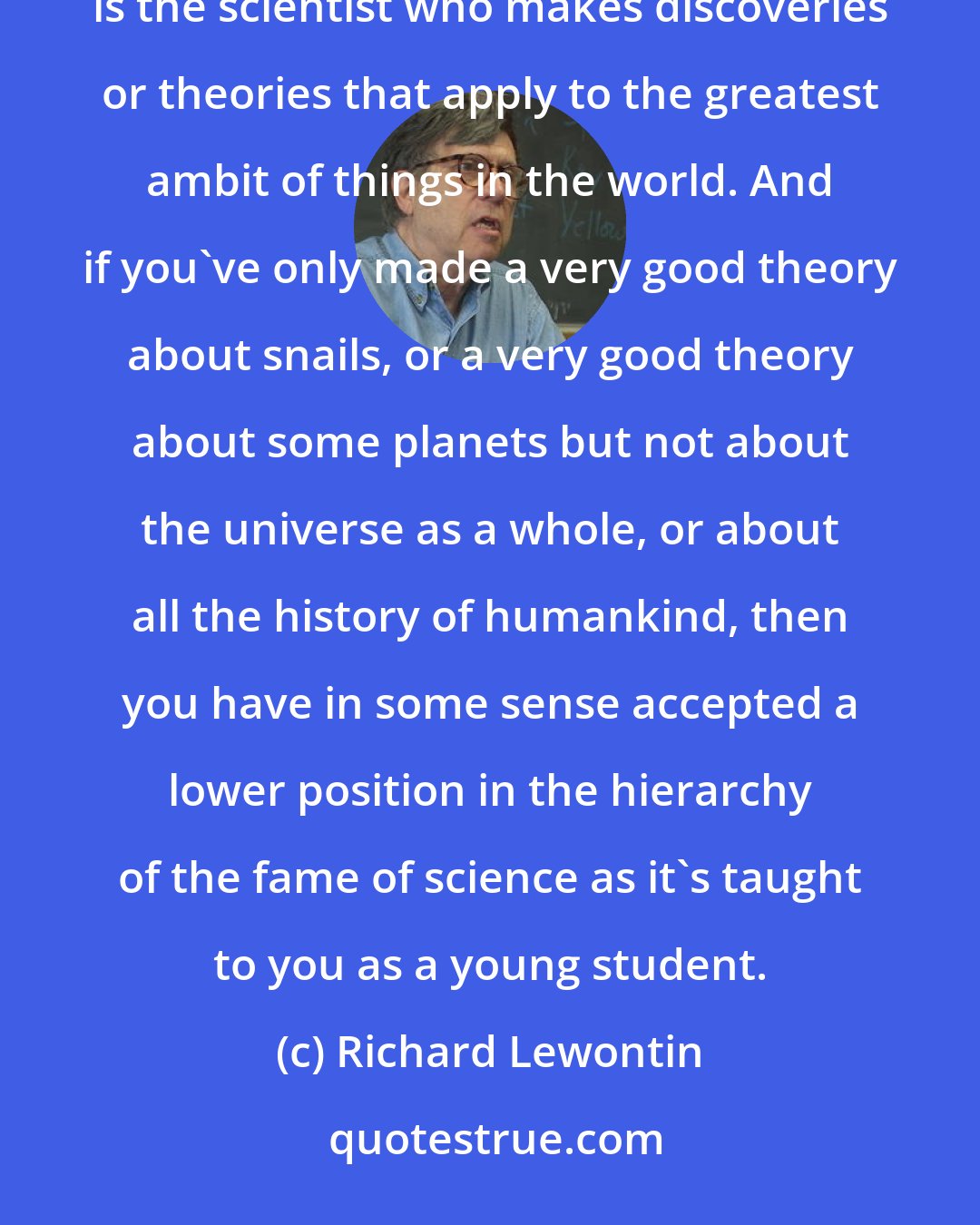 Richard Lewontin: Scientists are educated from a very early time and a very early age to believe that the greater scientist is the scientist who makes discoveries or theories that apply to the greatest ambit of things in the world. And if you've only made a very good theory about snails, or a very good theory about some planets but not about the universe as a whole, or about all the history of humankind, then you have in some sense accepted a lower position in the hierarchy of the fame of science as it's taught to you as a young student.