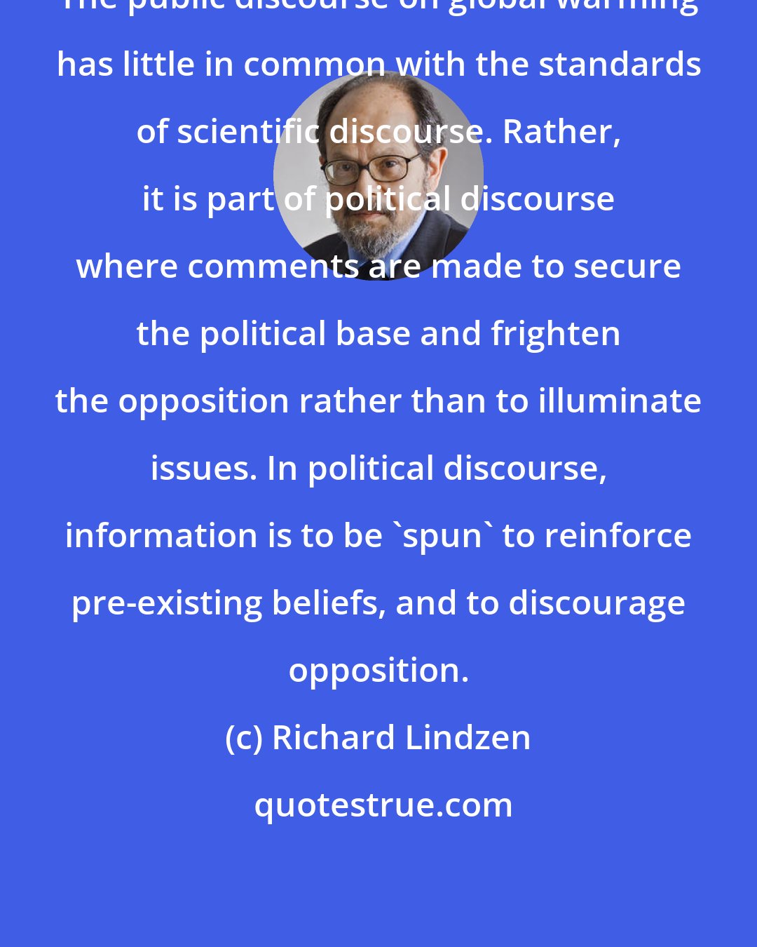 Richard Lindzen: The public discourse on global warming has little in common with the standards of scientific discourse. Rather, it is part of political discourse where comments are made to secure the political base and frighten the opposition rather than to illuminate issues. In political discourse, information is to be 'spun' to reinforce pre-existing beliefs, and to discourage opposition.