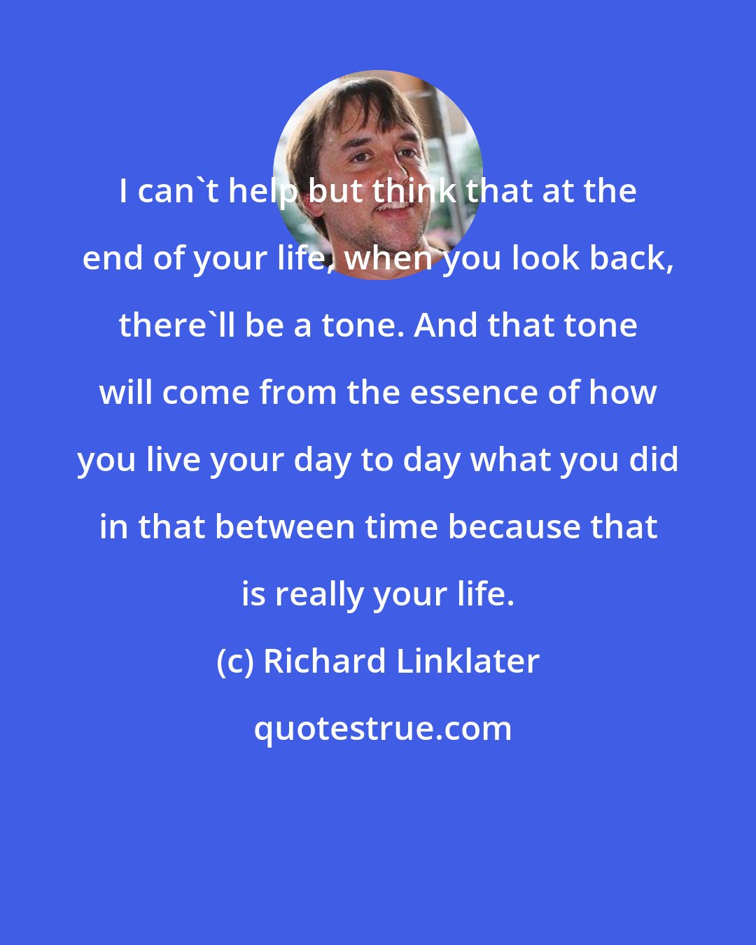 Richard Linklater: I can't help but think that at the end of your life, when you look back, there'll be a tone. And that tone will come from the essence of how you live your day to day what you did in that between time because that is really your life.