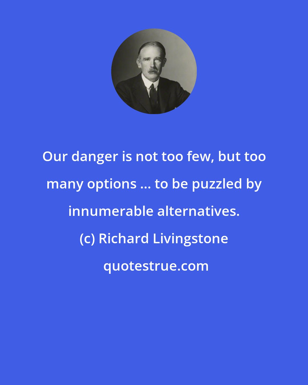 Richard Livingstone: Our danger is not too few, but too many options ... to be puzzled by innumerable alternatives.