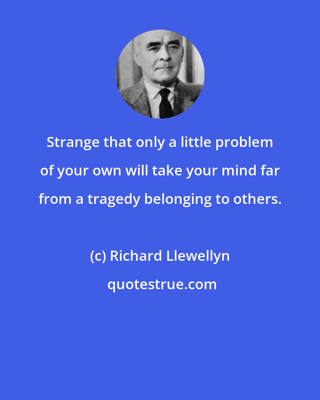 Richard Llewellyn: Strange that only a little problem of your own will take your mind far from a tragedy belonging to others.