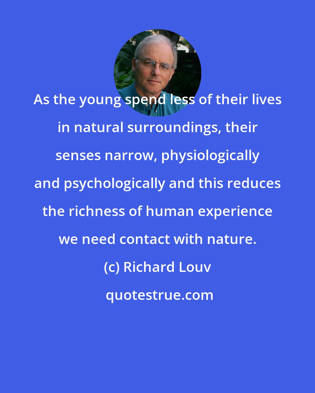 Richard Louv: As the young spend less of their lives in natural surroundings, their senses narrow, physiologically and psychologically and this reduces the richness of human experience we need contact with nature.