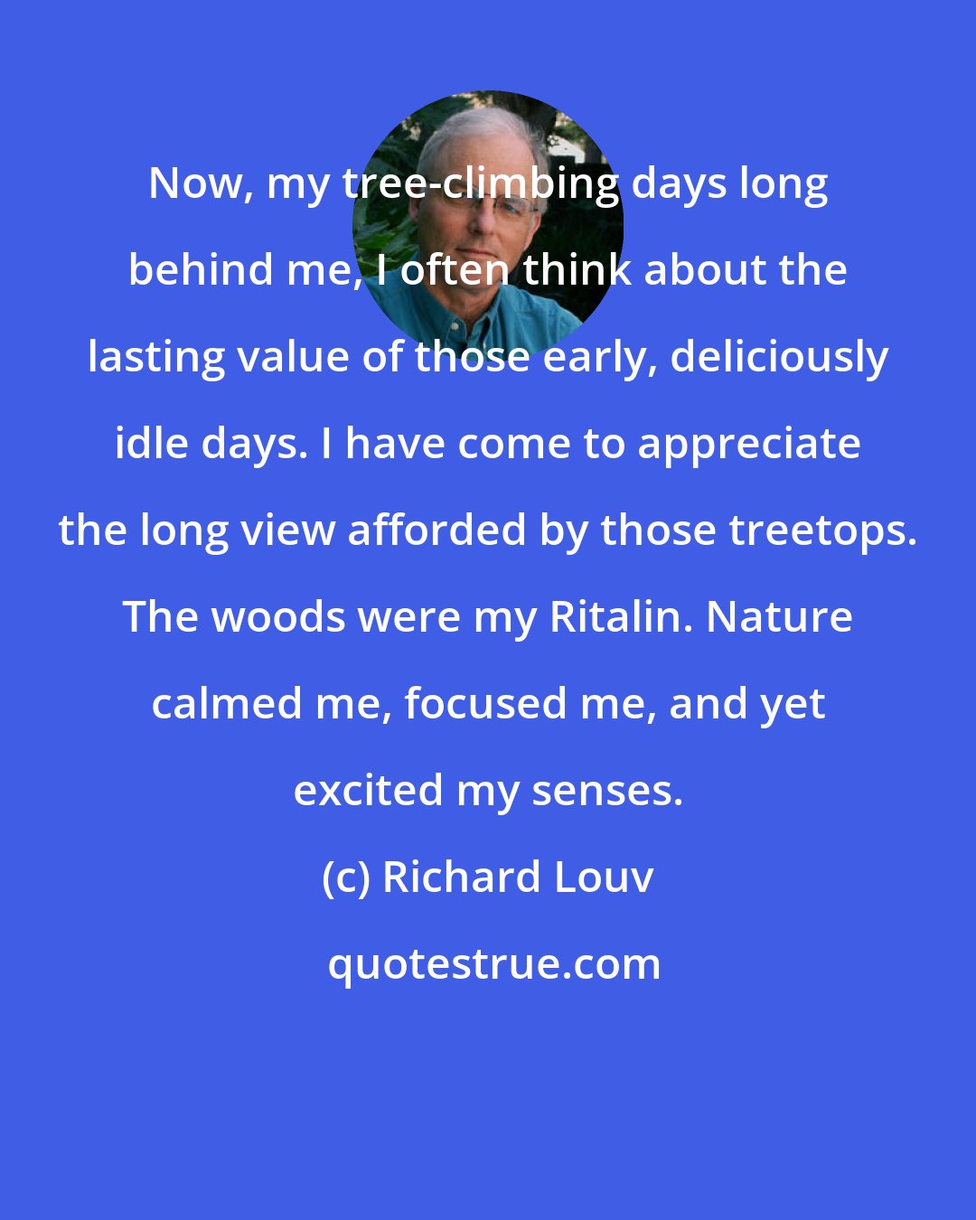 Richard Louv: Now, my tree-climbing days long behind me, I often think about the lasting value of those early, deliciously idle days. I have come to appreciate the long view afforded by those treetops. The woods were my Ritalin. Nature calmed me, focused me, and yet excited my senses.