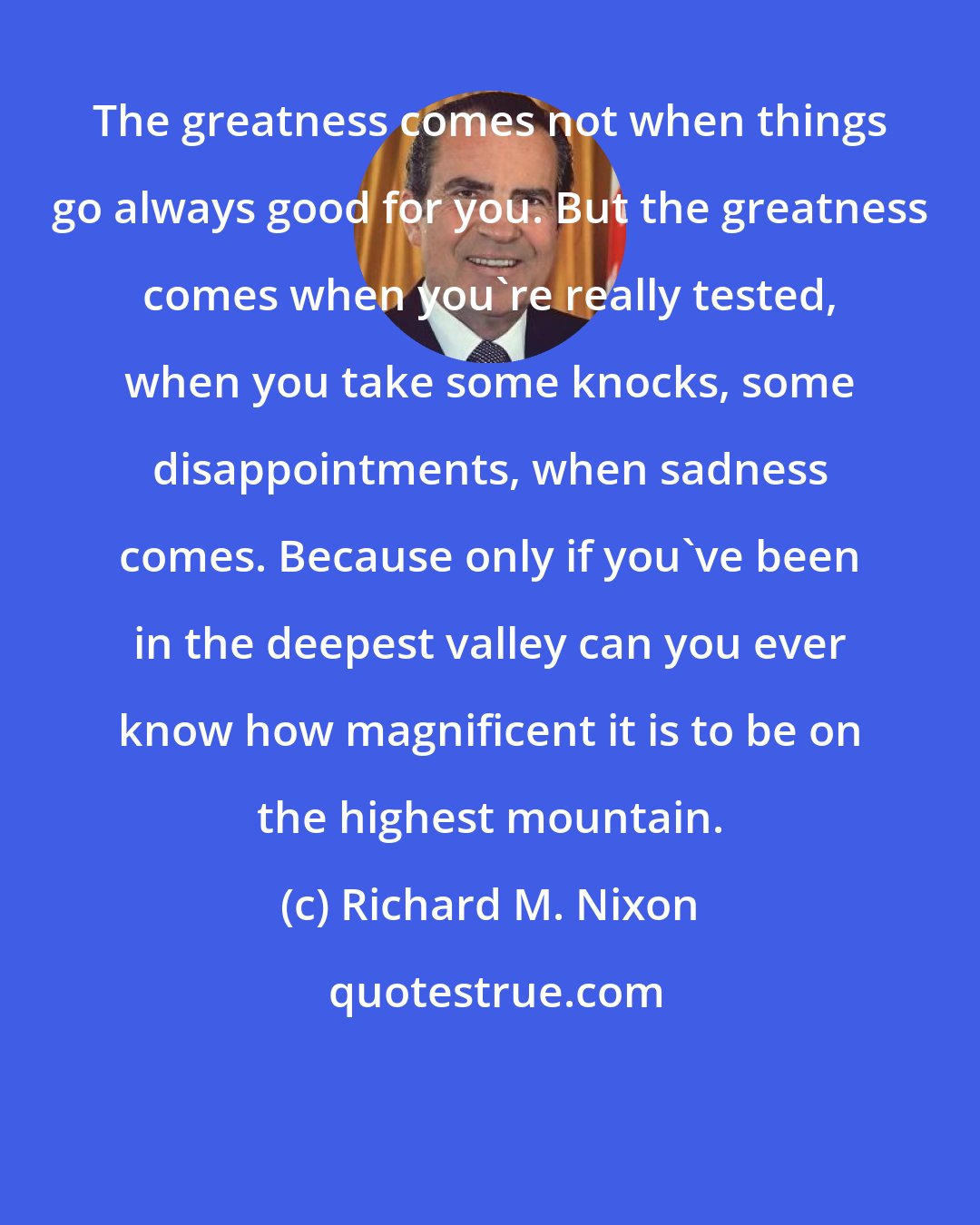 Richard M. Nixon: The greatness comes not when things go always good for you. But the greatness comes when you're really tested, when you take some knocks, some disappointments, when sadness comes. Because only if you've been in the deepest valley can you ever know how magnificent it is to be on the highest mountain.