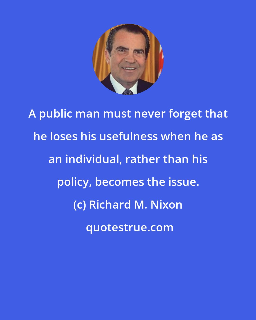 Richard M. Nixon: A public man must never forget that he loses his usefulness when he as an individual, rather than his policy, becomes the issue.