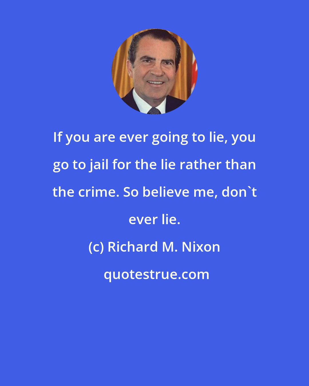 Richard M. Nixon: If you are ever going to lie, you go to jail for the lie rather than the crime. So believe me, don't ever lie.