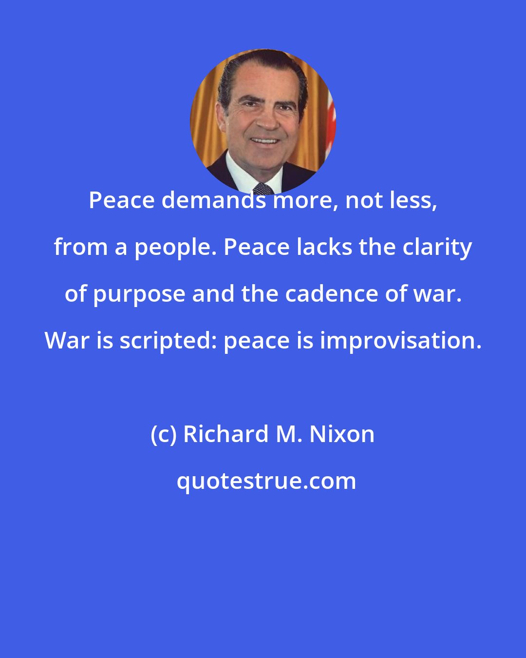 Richard M. Nixon: Peace demands more, not less, from a people. Peace lacks the clarity of purpose and the cadence of war. War is scripted: peace is improvisation.