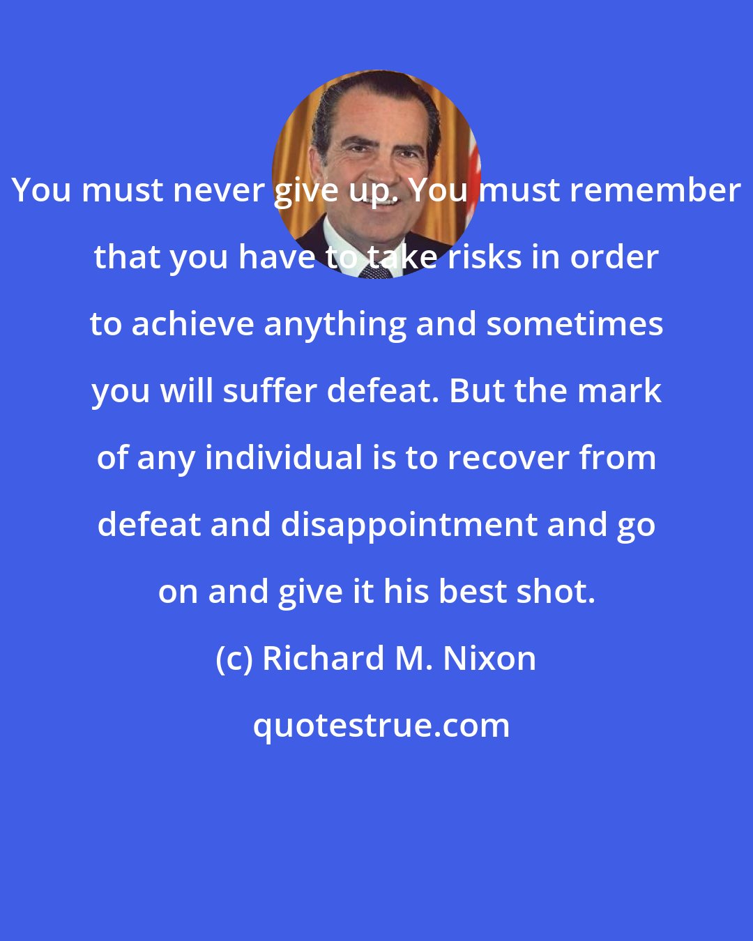 Richard M. Nixon: You must never give up. You must remember that you have to take risks in order to achieve anything and sometimes you will suffer defeat. But the mark of any individual is to recover from defeat and disappointment and go on and give it his best shot.
