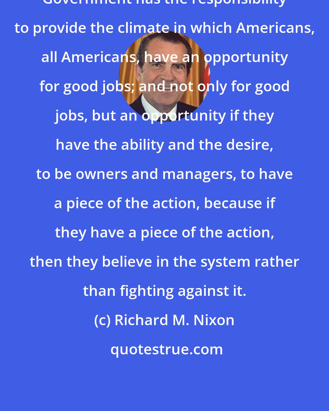 Richard M. Nixon: Government has the responsibility to provide the climate in which Americans, all Americans, have an opportunity for good jobs; and not only for good jobs, but an opportunity if they have the ability and the desire, to be owners and managers, to have a piece of the action, because if they have a piece of the action, then they believe in the system rather than fighting against it.