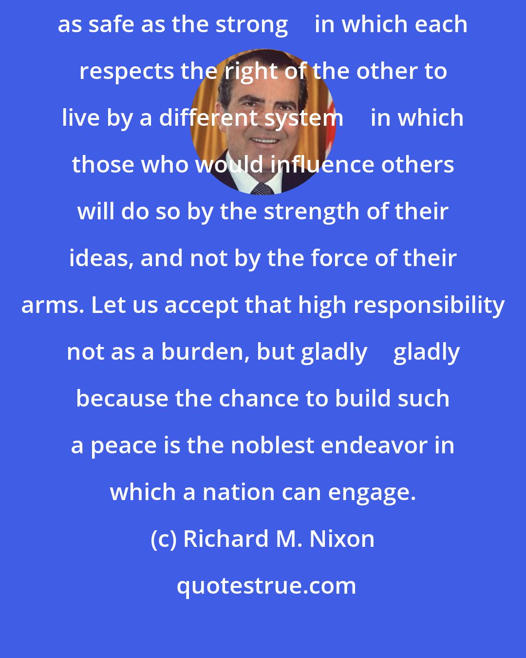 Richard M. Nixon: Let us build a structure of peace in the world in which the weak are as safe as the strong  in which each respects the right of the other to live by a different system  in which those who would influence others will do so by the strength of their ideas, and not by the force of their arms. Let us accept that high responsibility not as a burden, but gladly  gladly because the chance to build such a peace is the noblest endeavor in which a nation can engage.