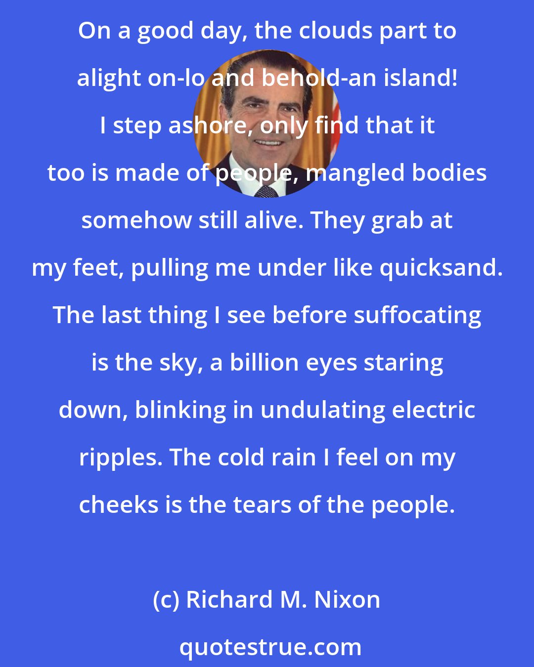 Richard M. Nixon: Most days I feel like the sole survivor of a shipwreck, rowing my paddleboat across a sea of people on waves made of an infinite array of hands and crests that reveal anonymous faces. On a good day, the clouds part to alight on-lo and behold-an island! I step ashore, only find that it too is made of people, mangled bodies somehow still alive. They grab at my feet, pulling me under like quicksand. The last thing I see before suffocating is the sky, a billion eyes staring down, blinking in undulating electric ripples. The cold rain I feel on my cheeks is the tears of the people.