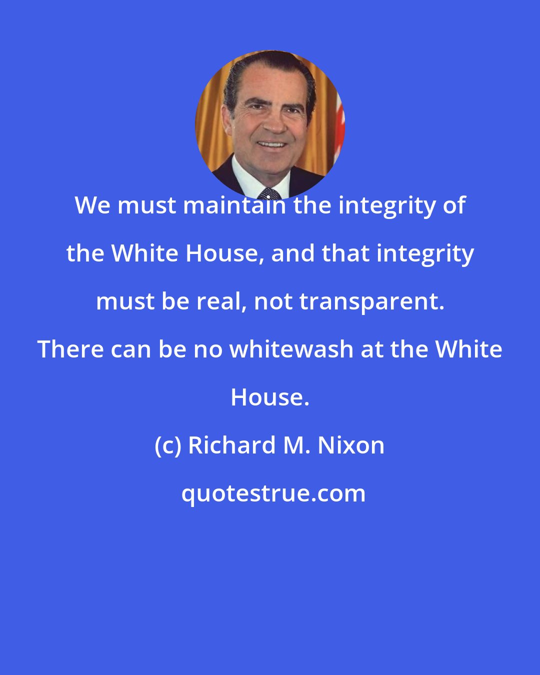 Richard M. Nixon: We must maintain the integrity of the White House, and that integrity must be real, not transparent. There can be no whitewash at the White House.