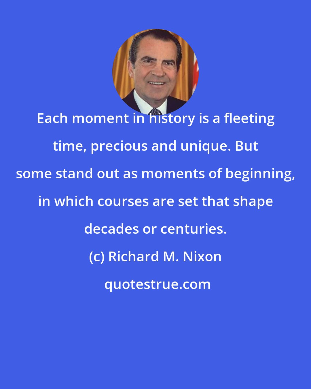 Richard M. Nixon: Each moment in history is a fleeting time, precious and unique. But some stand out as moments of beginning, in which courses are set that shape decades or centuries.