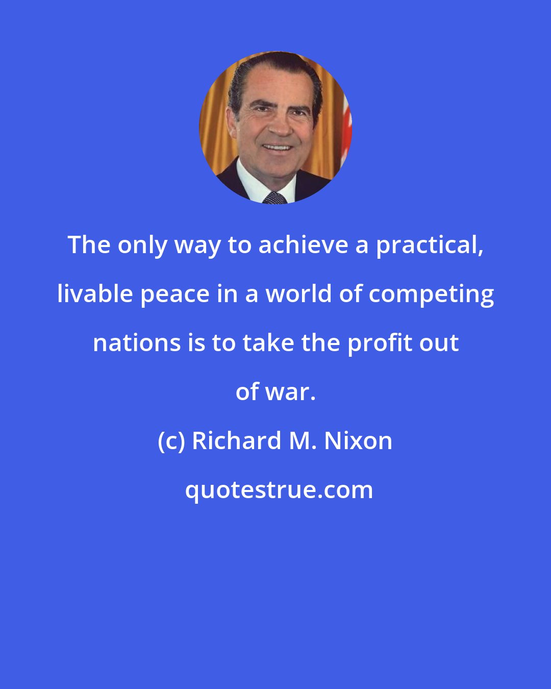 Richard M. Nixon: The only way to achieve a practical, livable peace in a world of competing nations is to take the profit out of war.