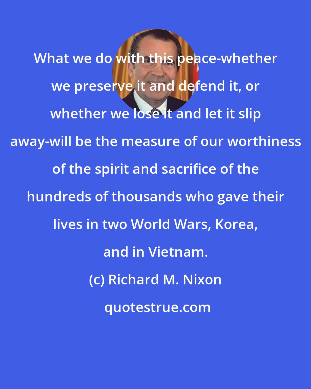 Richard M. Nixon: What we do with this peace-whether we preserve it and defend it, or whether we lose it and let it slip away-will be the measure of our worthiness of the spirit and sacrifice of the hundreds of thousands who gave their lives in two World Wars, Korea, and in Vietnam.