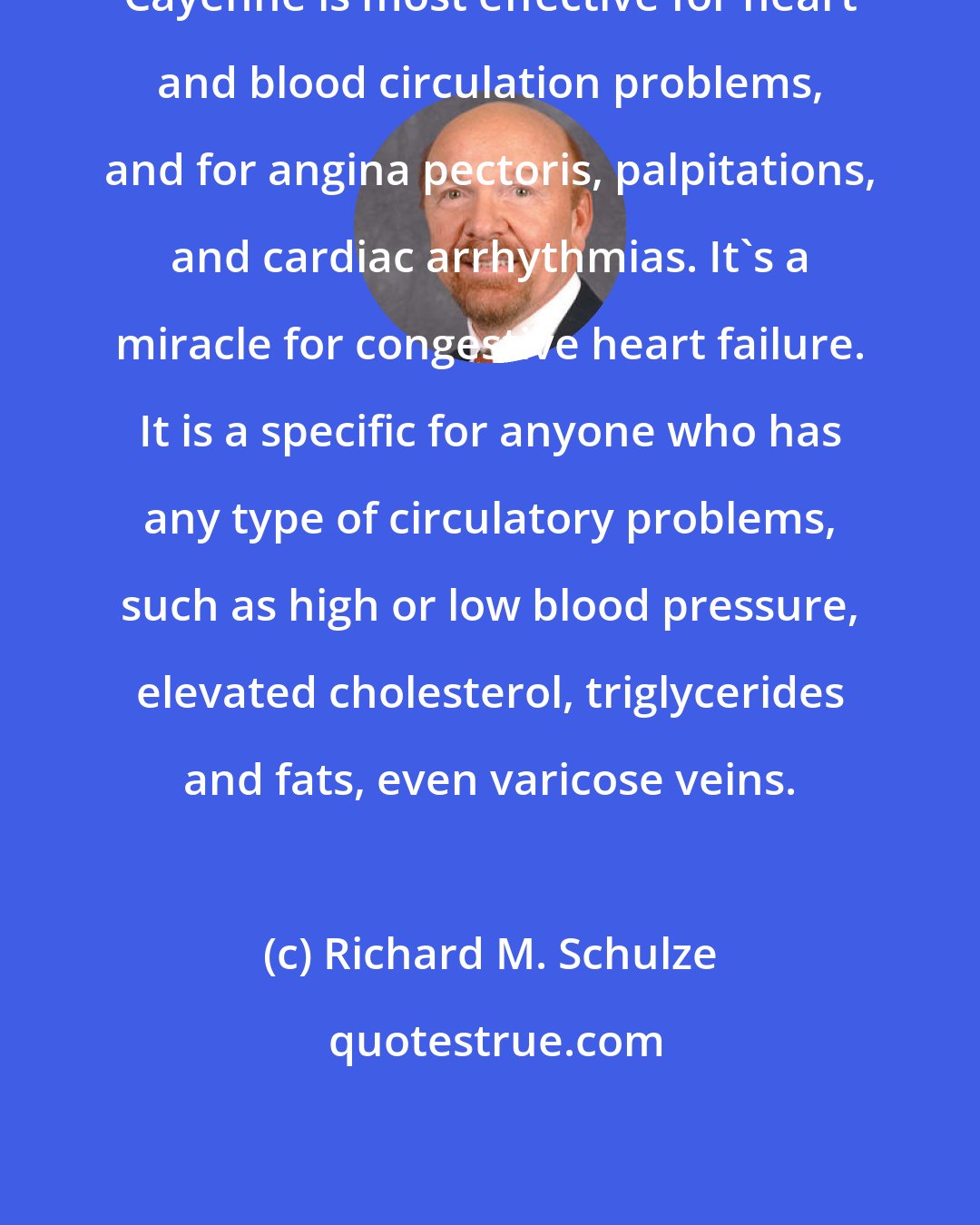 Richard M. Schulze: Cayenne is most effective for heart and blood circulation problems, and for angina pectoris, palpitations, and cardiac arrhythmias. It's a miracle for congestive heart failure. It is a specific for anyone who has any type of circulatory problems, such as high or low blood pressure, elevated cholesterol, triglycerides and fats, even varicose veins.