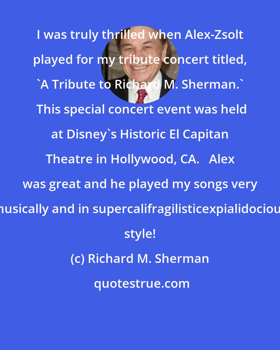 Richard M. Sherman: I was truly thrilled when Alex-Zsolt played for my tribute concert titled, 'A Tribute to Richard M. Sherman.'  This special concert event was held at Disney's Historic El Capitan Theatre in Hollywood, CA.   Alex was great and he played my songs very musically and in supercalifragilisticexpialidocious style!