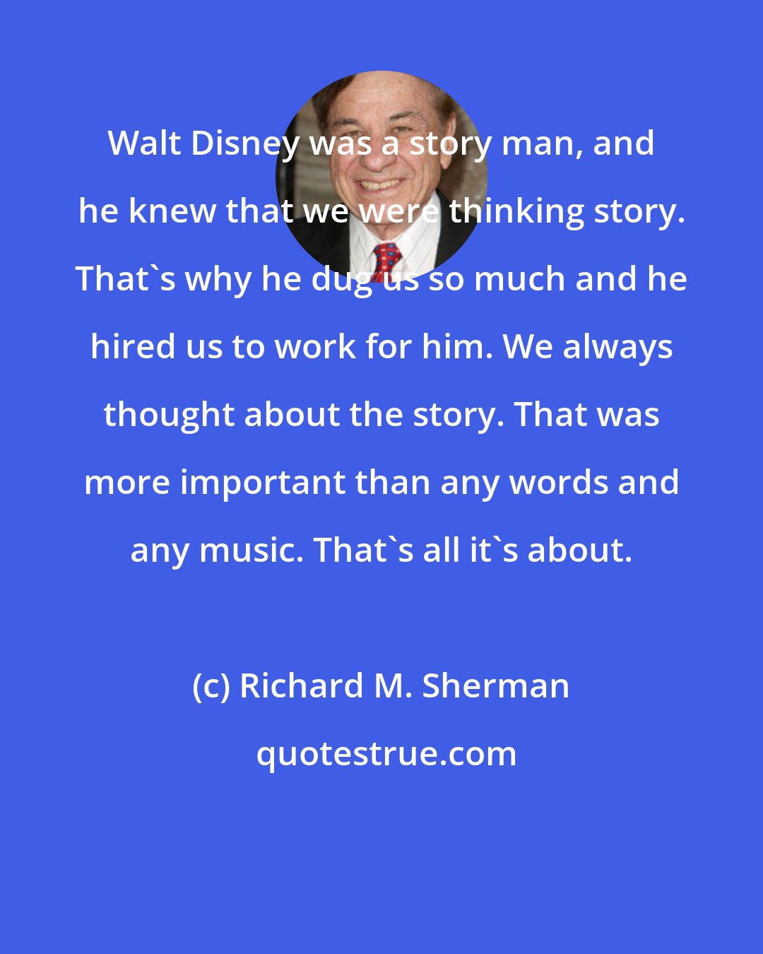 Richard M. Sherman: Walt Disney was a story man, and he knew that we were thinking story. That's why he dug us so much and he hired us to work for him. We always thought about the story. That was more important than any words and any music. That's all it's about.
