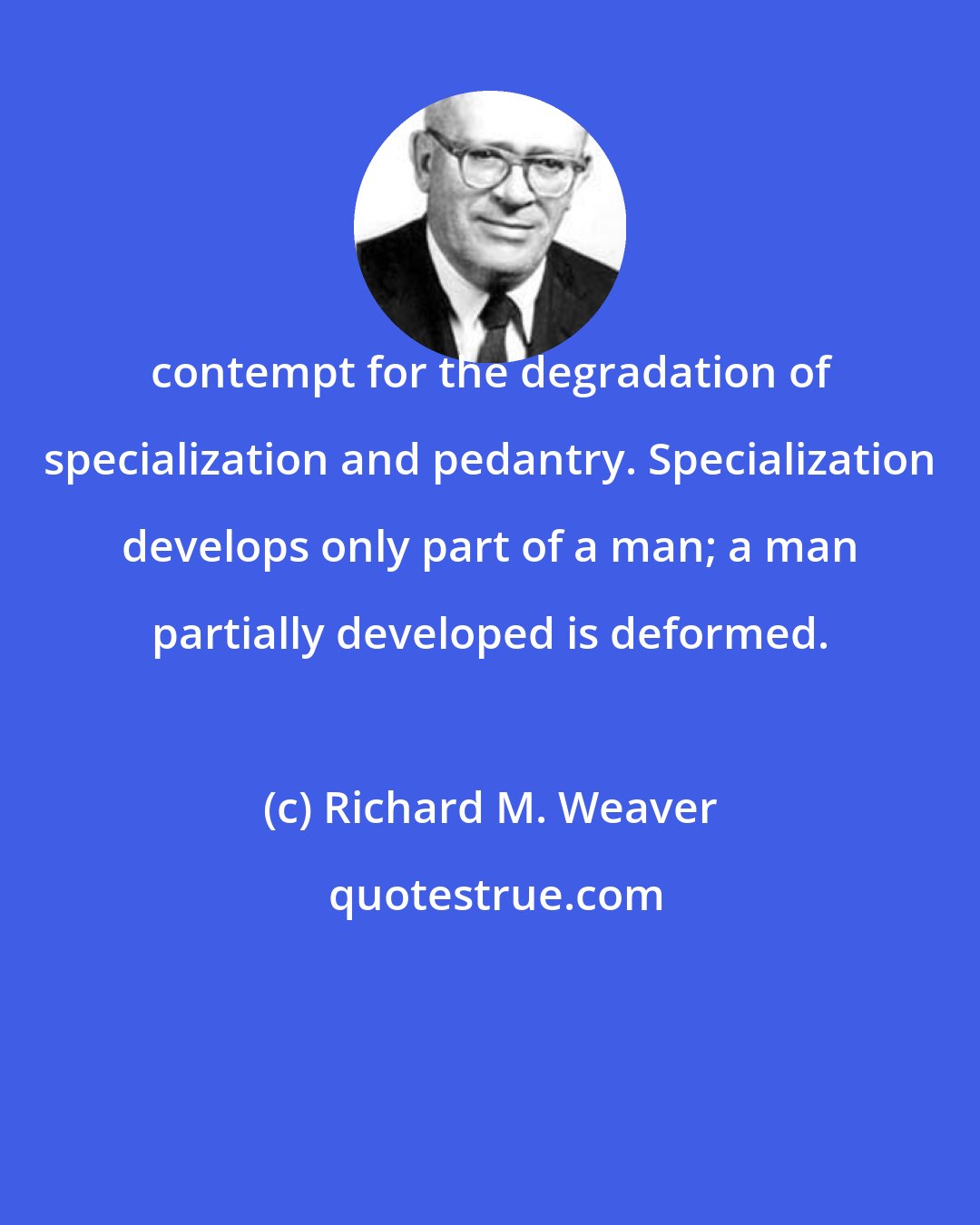 Richard M. Weaver: contempt for the degradation of specialization and pedantry. Specialization develops only part of a man; a man partially developed is deformed.