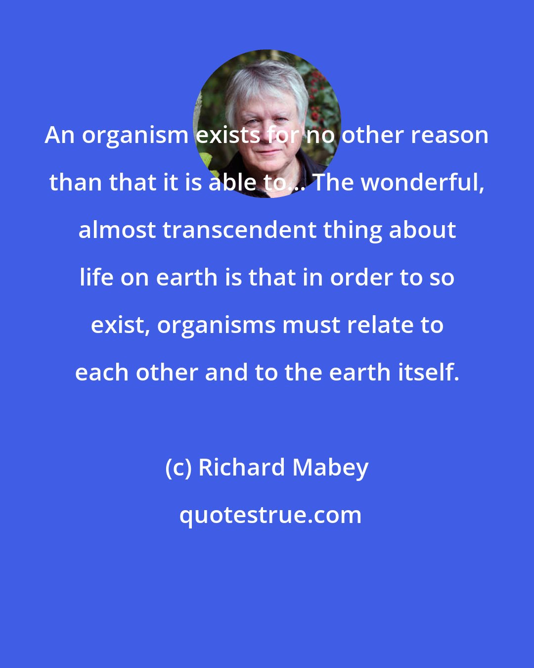 Richard Mabey: An organism exists for no other reason than that it is able to... The wonderful, almost transcendent thing about life on earth is that in order to so exist, organisms must relate to each other and to the earth itself.