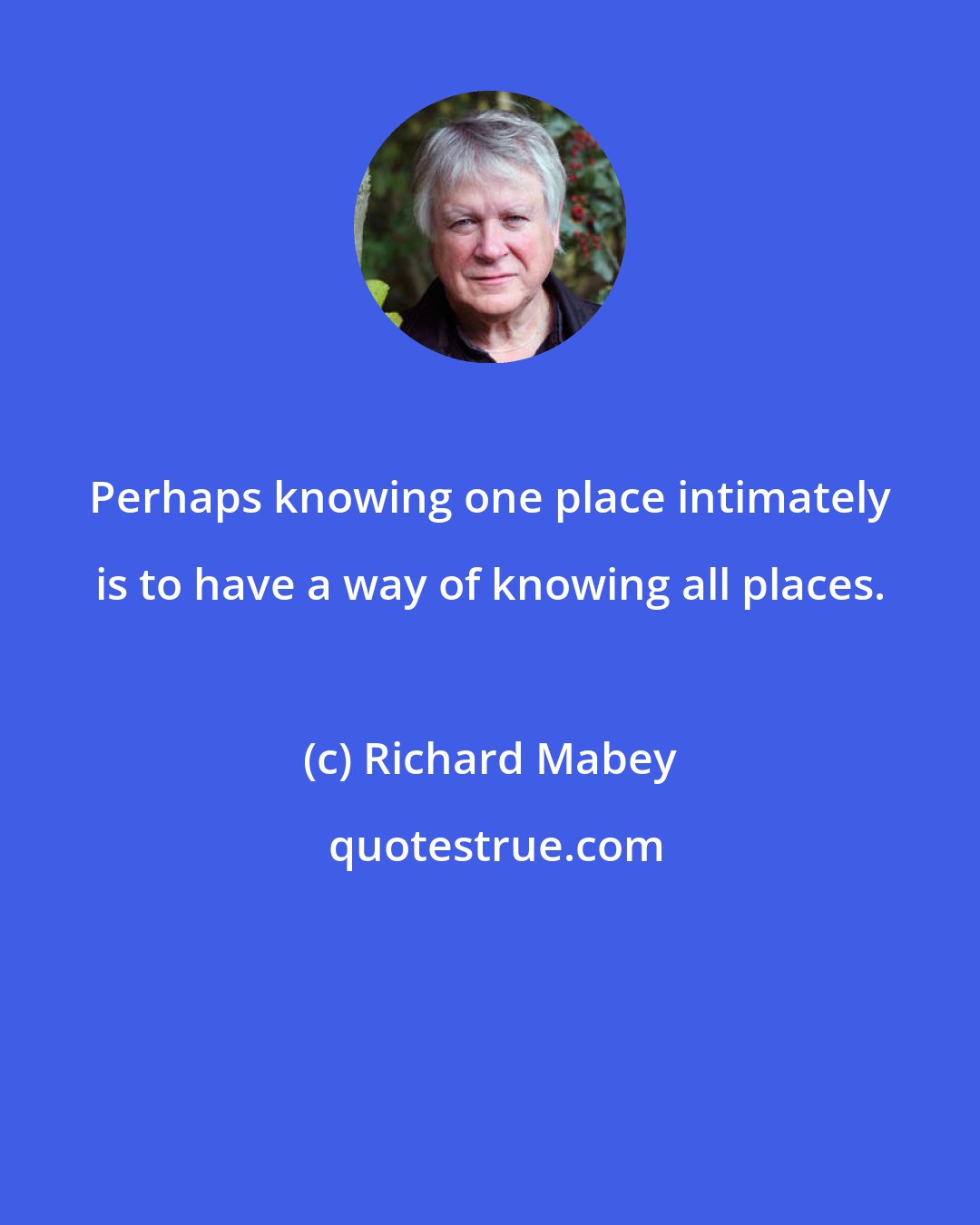 Richard Mabey: Perhaps knowing one place intimately is to have a way of knowing all places.