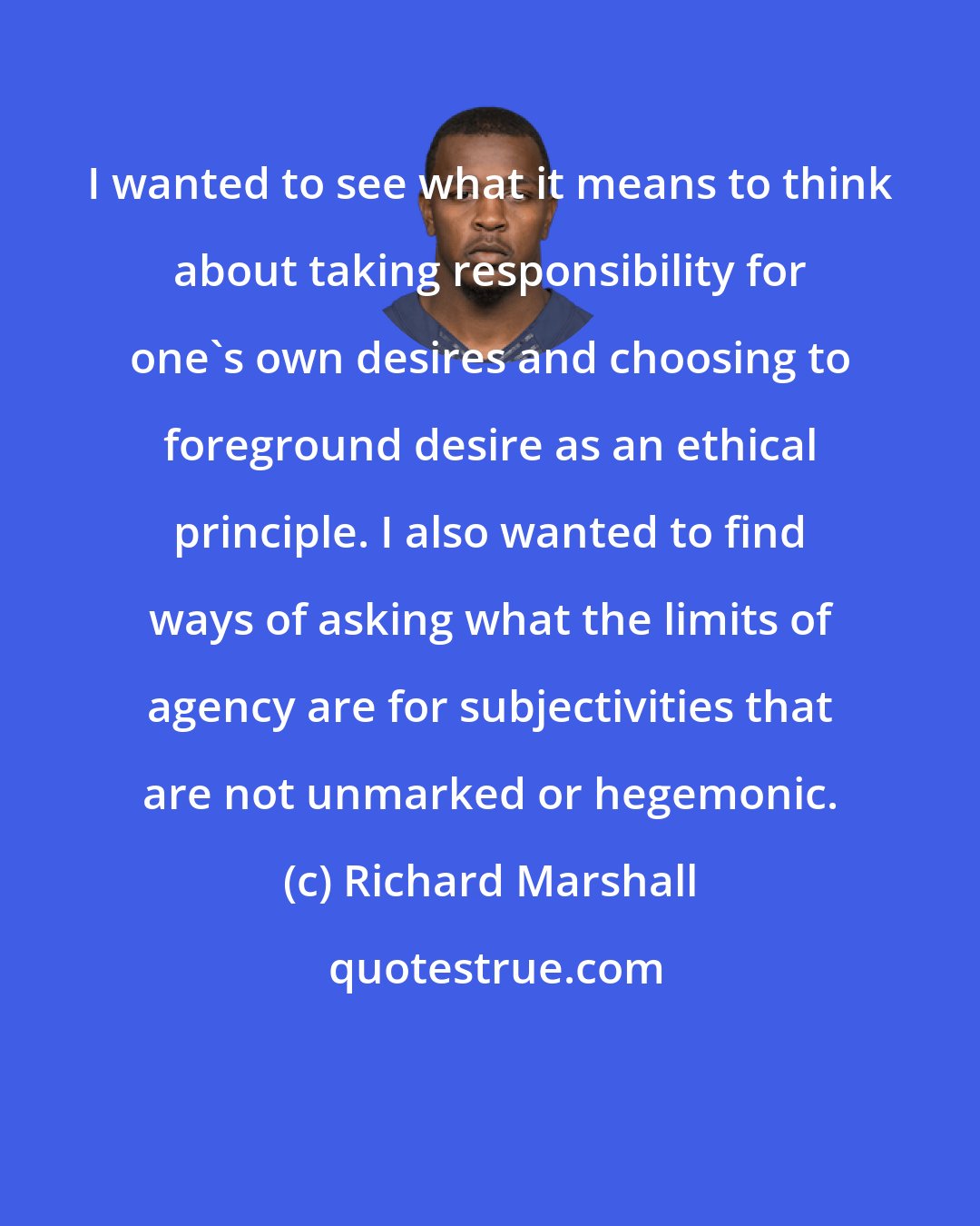 Richard Marshall: I wanted to see what it means to think about taking responsibility for one's own desires and choosing to foreground desire as an ethical principle. I also wanted to find ways of asking what the limits of agency are for subjectivities that are not unmarked or hegemonic.