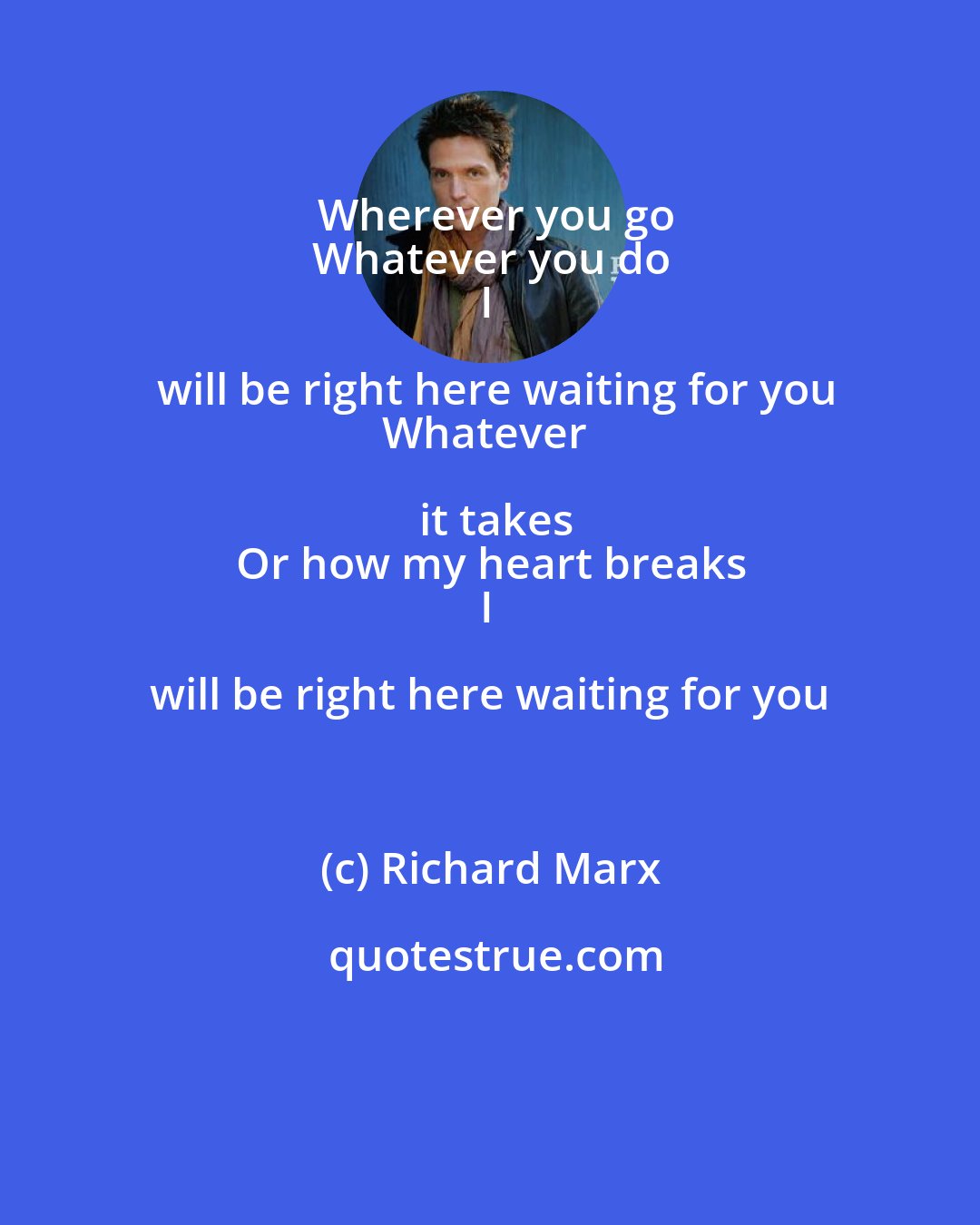 Richard Marx: Wherever you go
Whatever you do
I will be right here waiting for you
Whatever it takes
Or how my heart breaks
I will be right here waiting for you