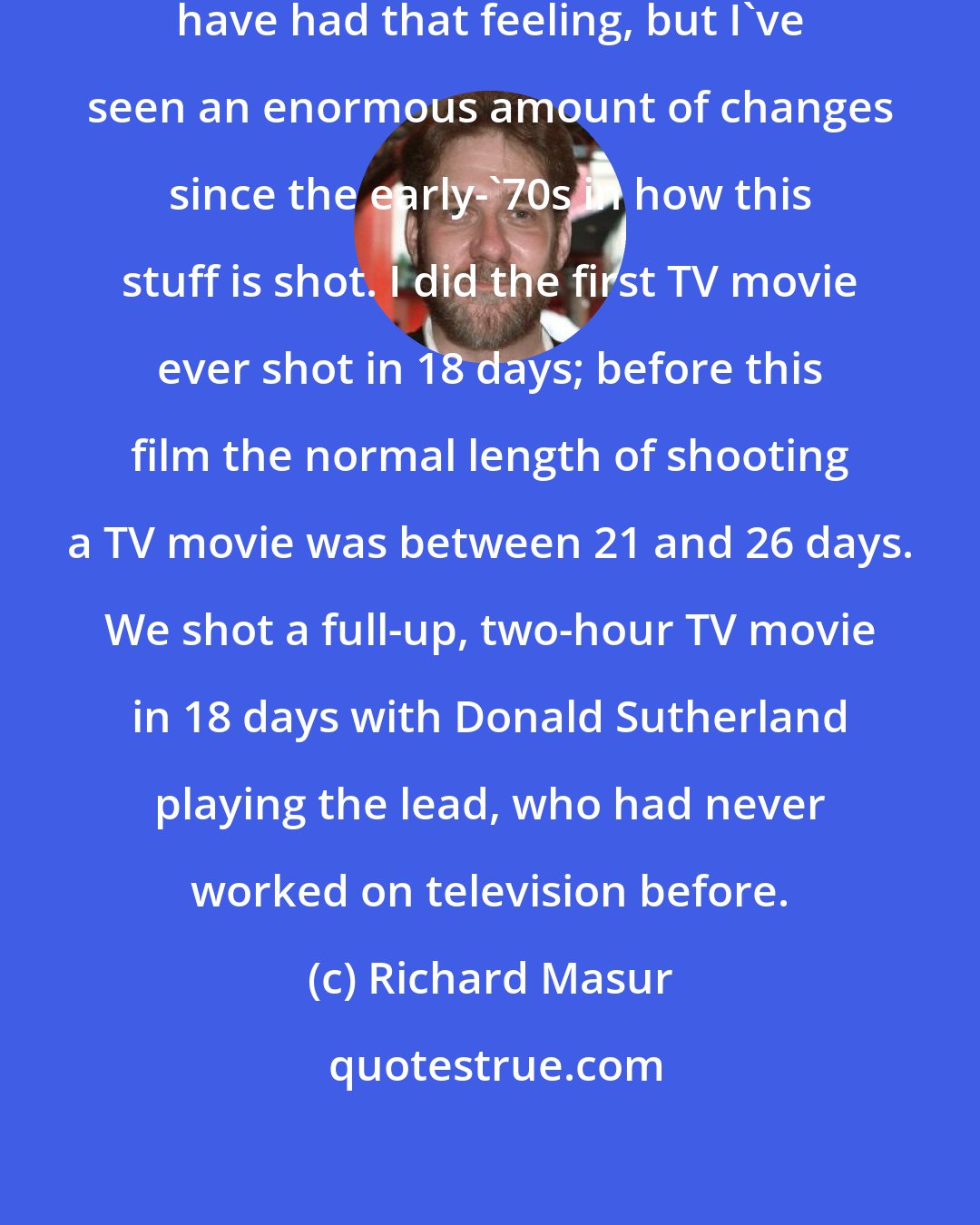 Richard Masur: Maybe if I'd gone in younger, I wouldn't have had that feeling, but I've seen an enormous amount of changes since the early-'70s in how this stuff is shot. I did the first TV movie ever shot in 18 days; before this film the normal length of shooting a TV movie was between 21 and 26 days. We shot a full-up, two-hour TV movie in 18 days with Donald Sutherland playing the lead, who had never worked on television before.