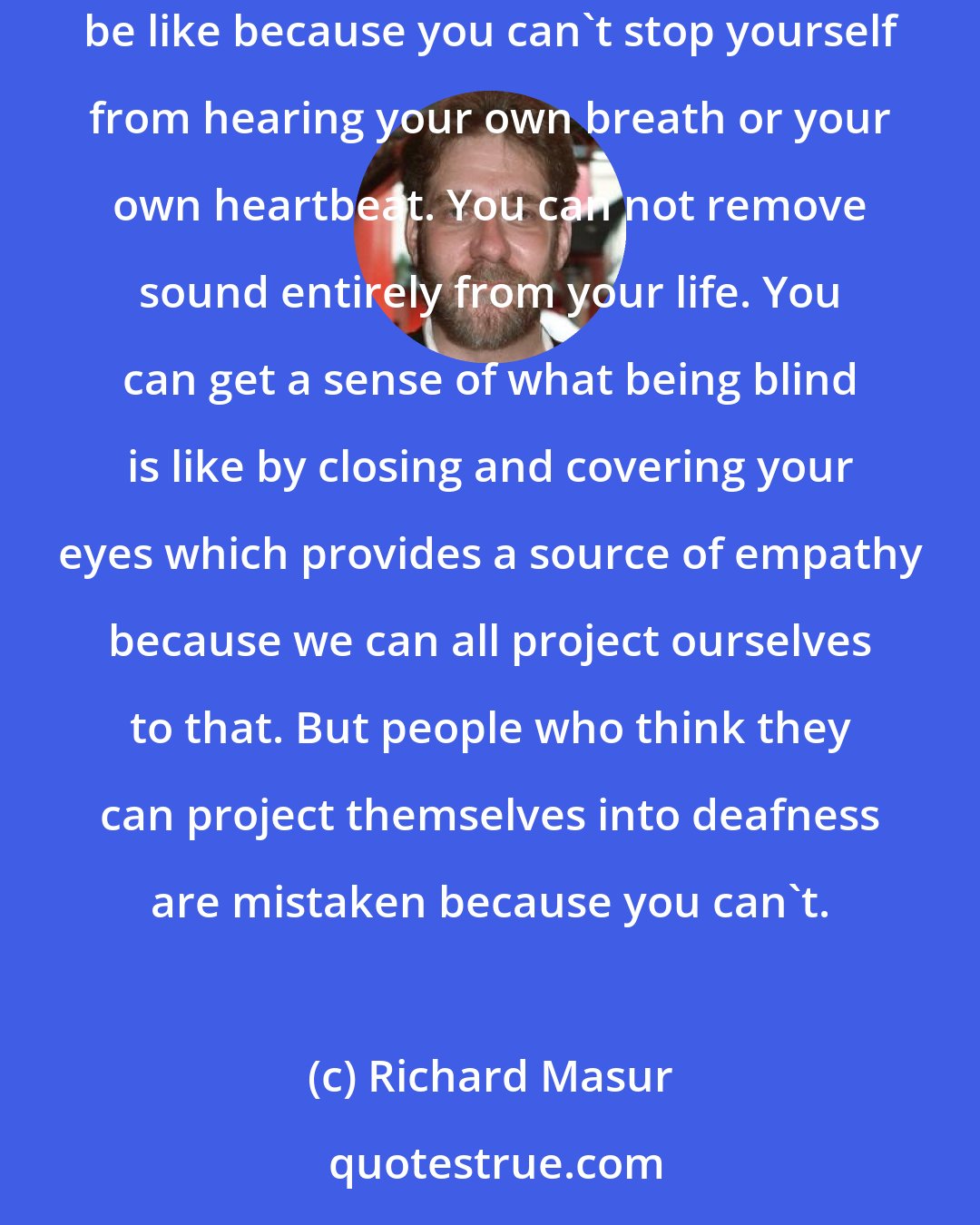 Richard Masur: The difference between deafness and any other disability is that there is no way to put yourself in a position of knowing what it would be like because you can't stop yourself from hearing your own breath or your own heartbeat. You can not remove sound entirely from your life. You can get a sense of what being blind is like by closing and covering your eyes which provides a source of empathy because we can all project ourselves to that. But people who think they can project themselves into deafness are mistaken because you can't.