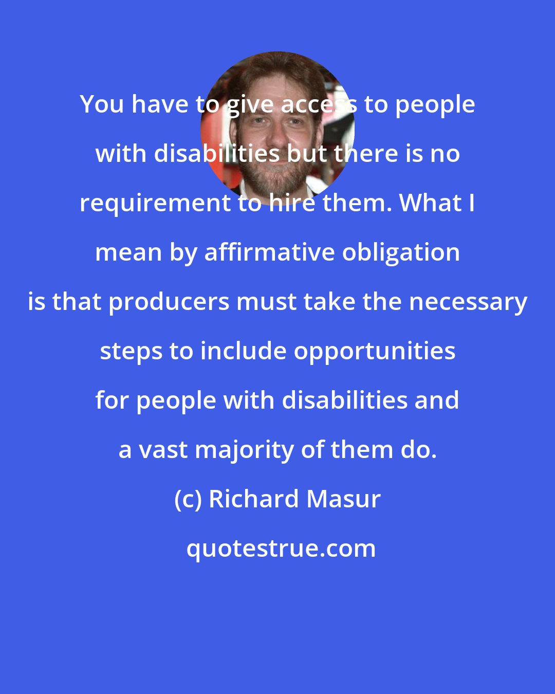 Richard Masur: You have to give access to people with disabilities but there is no requirement to hire them. What I mean by affirmative obligation is that producers must take the necessary steps to include opportunities for people with disabilities and a vast majority of them do.