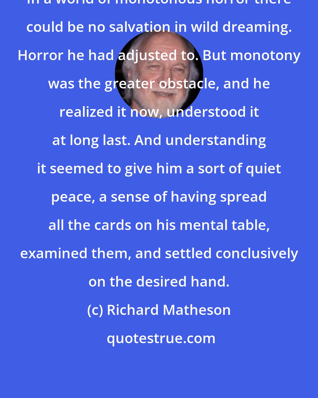 Richard Matheson: In a world of monotonous horror there could be no salvation in wild dreaming. Horror he had adjusted to. But monotony was the greater obstacle, and he realized it now, understood it at long last. And understanding it seemed to give him a sort of quiet peace, a sense of having spread all the cards on his mental table, examined them, and settled conclusively on the desired hand.