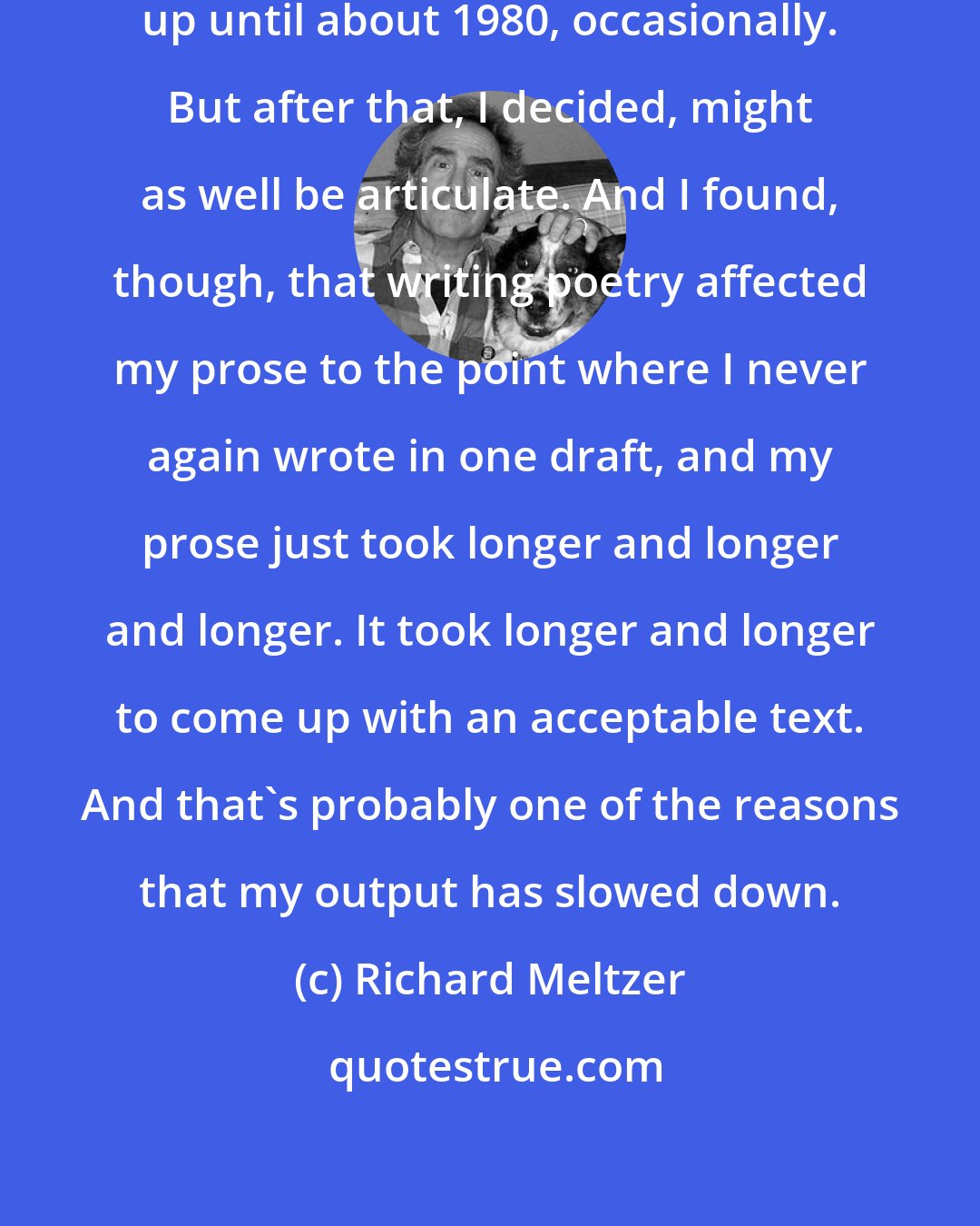 Richard Meltzer: I didn't mind writing incoherently, up until about 1980, occasionally. But after that, I decided, might as well be articulate. And I found, though, that writing poetry affected my prose to the point where I never again wrote in one draft, and my prose just took longer and longer and longer. It took longer and longer to come up with an acceptable text. And that's probably one of the reasons that my output has slowed down.