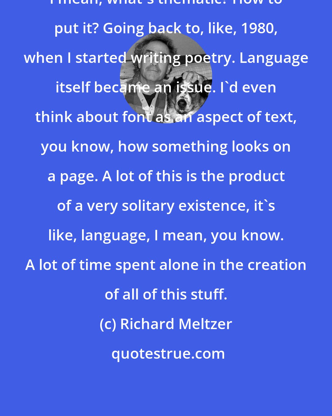 Richard Meltzer: I mean, what's thematic? How to put it? Going back to, like, 1980, when I started writing poetry. Language itself became an issue. I'd even think about font as an aspect of text, you know, how something looks on a page. A lot of this is the product of a very solitary existence, it's like, language, I mean, you know. A lot of time spent alone in the creation of all of this stuff.