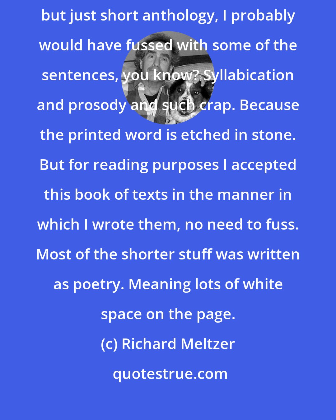 Richard Meltzer: If I looked at some of these pieces as if this project was not spoken-word but just short anthology, I probably would have fussed with some of the sentences, you know? Syllabication and prosody and such crap. Because the printed word is etched in stone. But for reading purposes I accepted this book of texts in the manner in which I wrote them, no need to fuss. Most of the shorter stuff was written as poetry. Meaning lots of white space on the page.