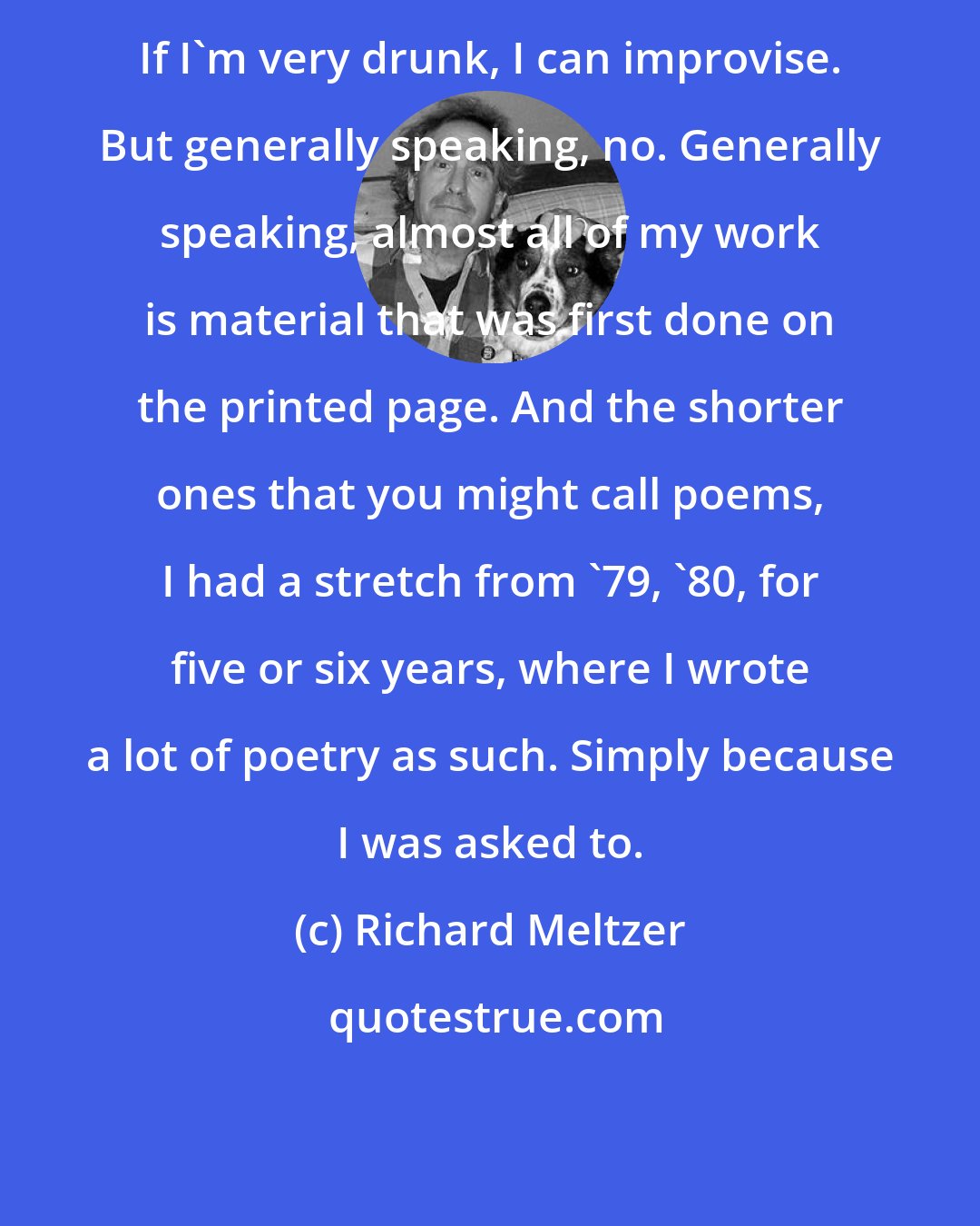 Richard Meltzer: If I'm very drunk, I can improvise. But generally speaking, no. Generally speaking, almost all of my work is material that was first done on the printed page. And the shorter ones that you might call poems, I had a stretch from '79, '80, for five or six years, where I wrote a lot of poetry as such. Simply because I was asked to.