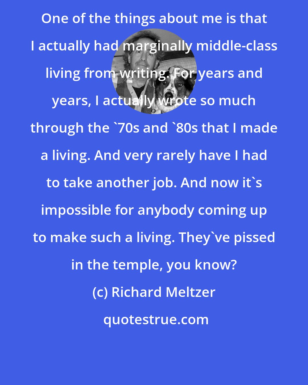 Richard Meltzer: One of the things about me is that I actually had marginally middle-class living from writing. For years and years, I actually wrote so much through the '70s and '80s that I made a living. And very rarely have I had to take another job. And now it's impossible for anybody coming up to make such a living. They've pissed in the temple, you know?