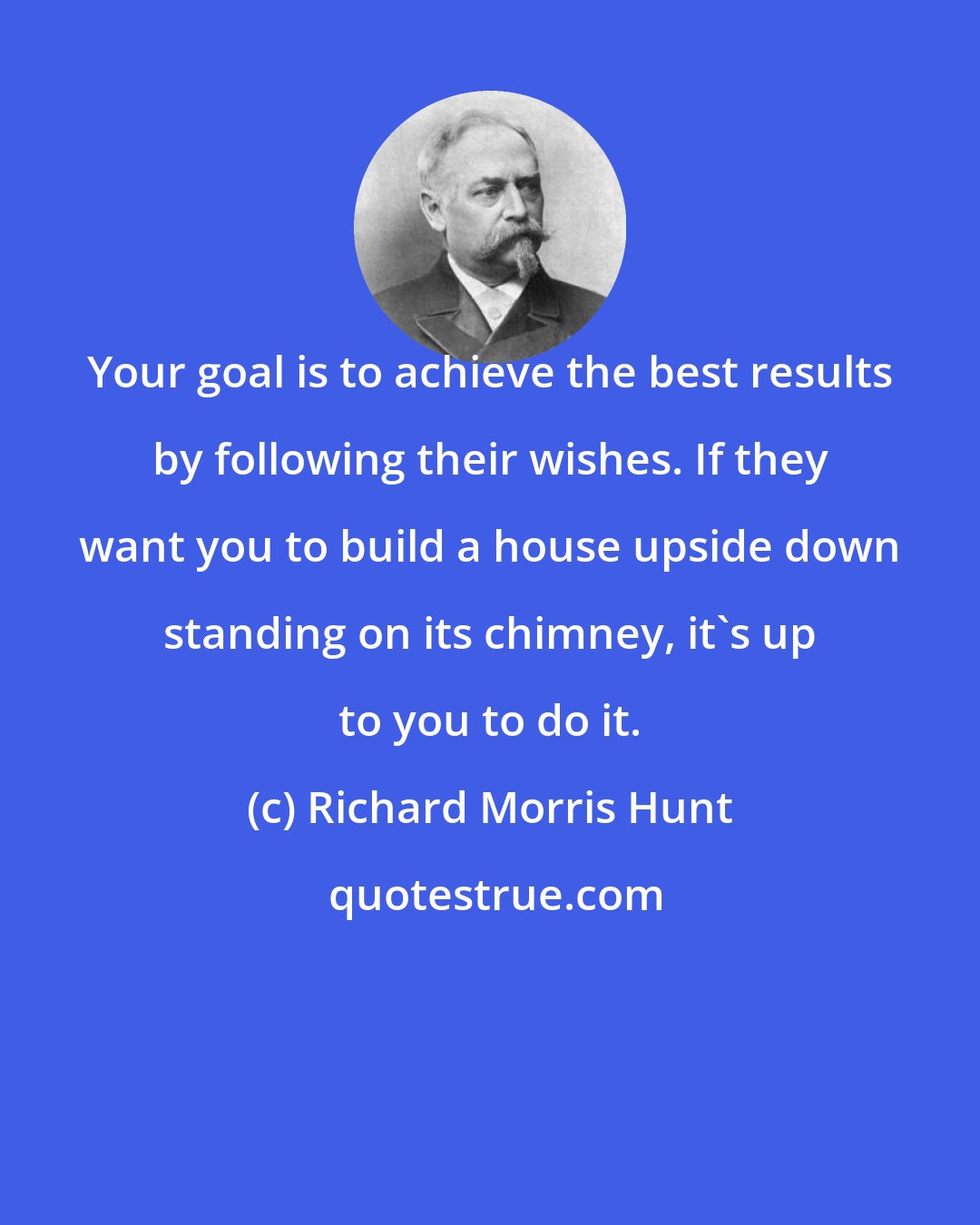 Richard Morris Hunt: Your goal is to achieve the best results by following their wishes. If they want you to build a house upside down standing on its chimney, it's up to you to do it.