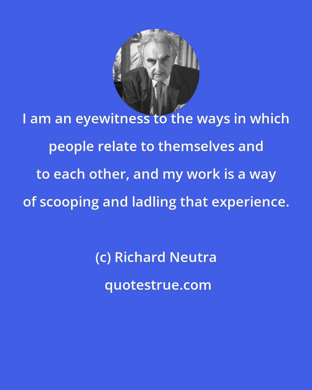 Richard Neutra: I am an eyewitness to the ways in which people relate to themselves and to each other, and my work is a way of scooping and ladling that experience.