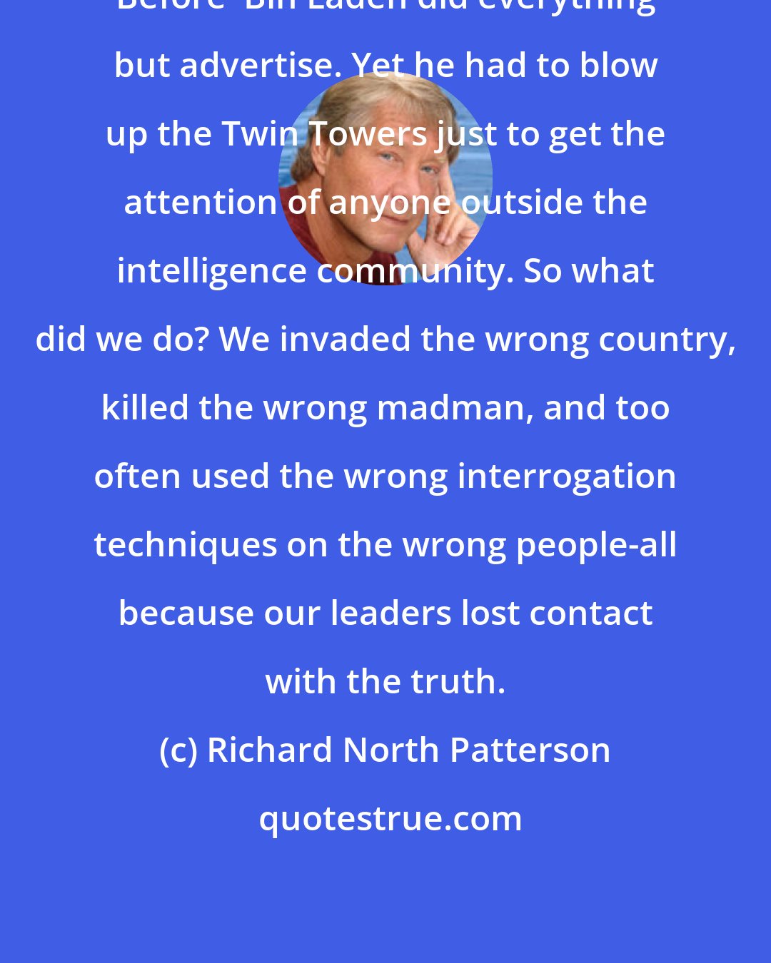 Richard North Patterson: Before  Bin Laden did everything but advertise. Yet he had to blow up the Twin Towers just to get the attention of anyone outside the intelligence community. So what did we do? We invaded the wrong country, killed the wrong madman, and too often used the wrong interrogation techniques on the wrong people-all because our leaders lost contact with the truth.