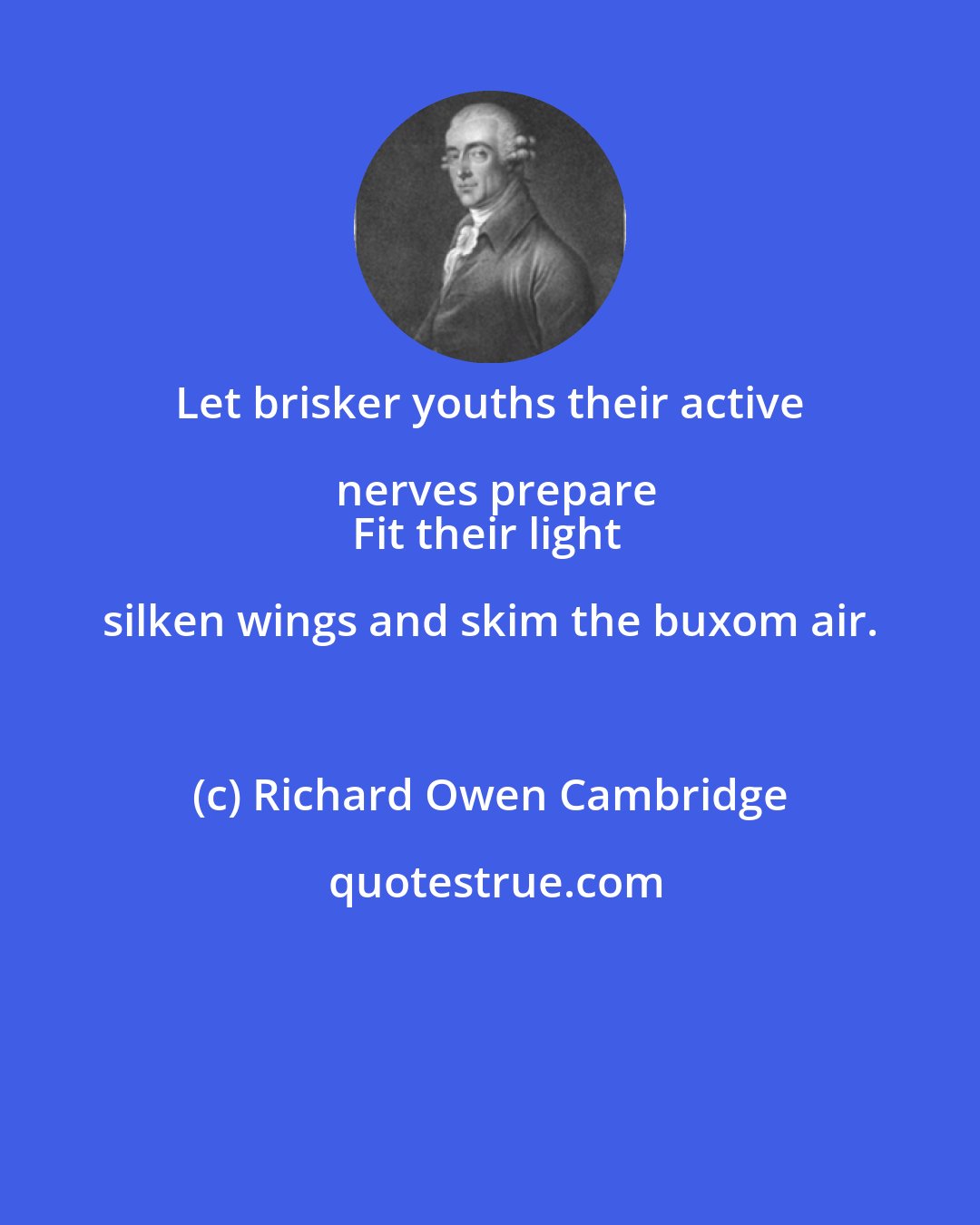 Richard Owen Cambridge: Let brisker youths their active nerves prepare
Fit their light silken wings and skim the buxom air.