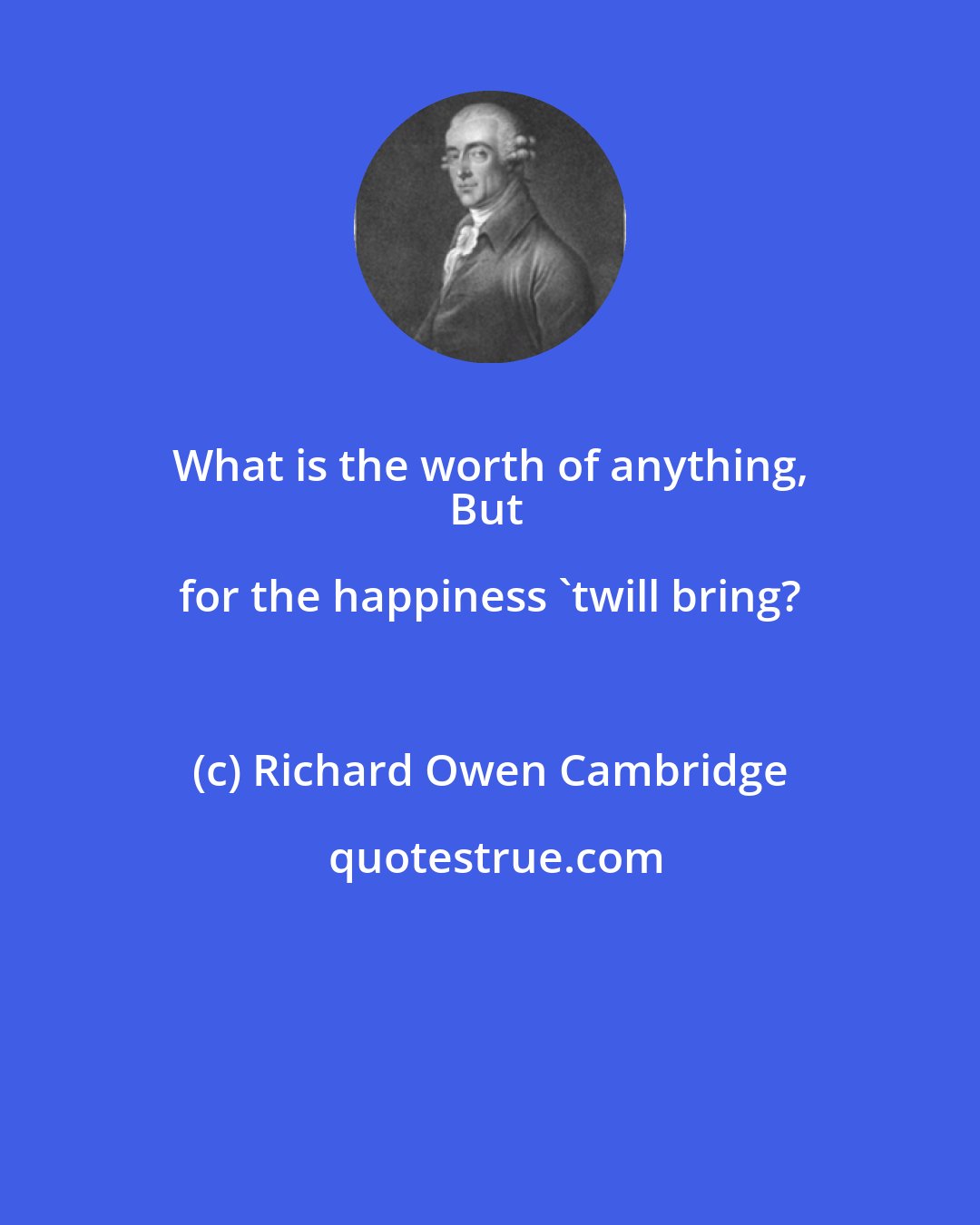 Richard Owen Cambridge: What is the worth of anything, 
But for the happiness 'twill bring?