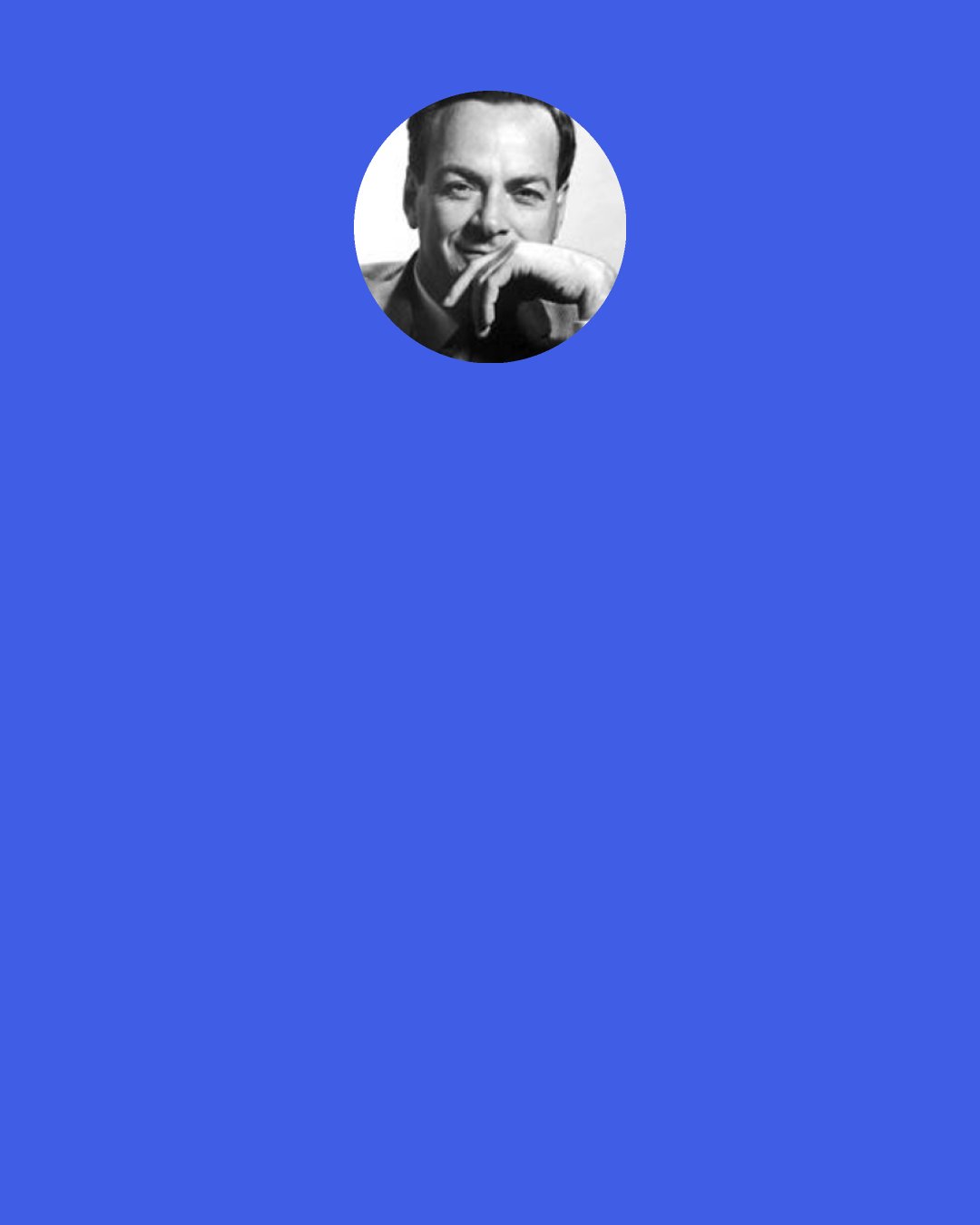 Richard P. Feynman: So my antagonist said, "Is it impossible that there are flying saucers? Can you prove that it's impossible?" "No," I said, "I can't prove it's impossible. It's just very unlikely." At that he said, "You are very unscientific. If you can't prove it impossible then how can you say that it's unlikely?" But that is the way that is scientific. It is scientific only to say what is more likely and what less likely, and not to be proving all the time the possible and impossible.