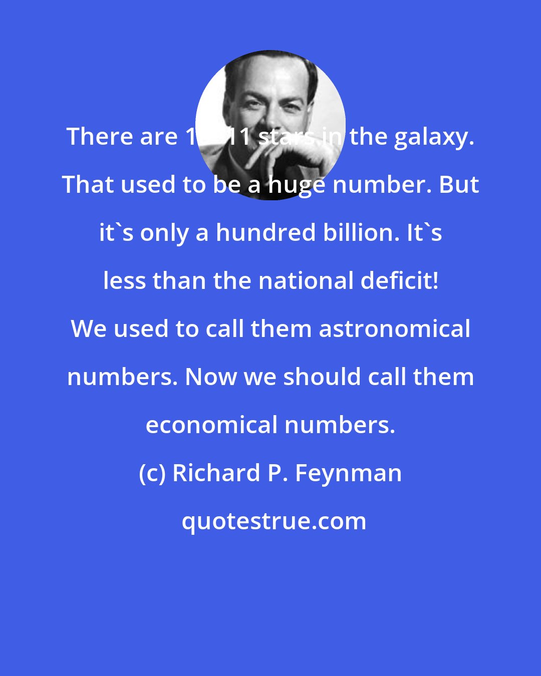 Richard P. Feynman: There are 10^11 stars in the galaxy. That used to be a huge number. But it's only a hundred billion. It's less than the national deficit! We used to call them astronomical numbers. Now we should call them economical numbers.