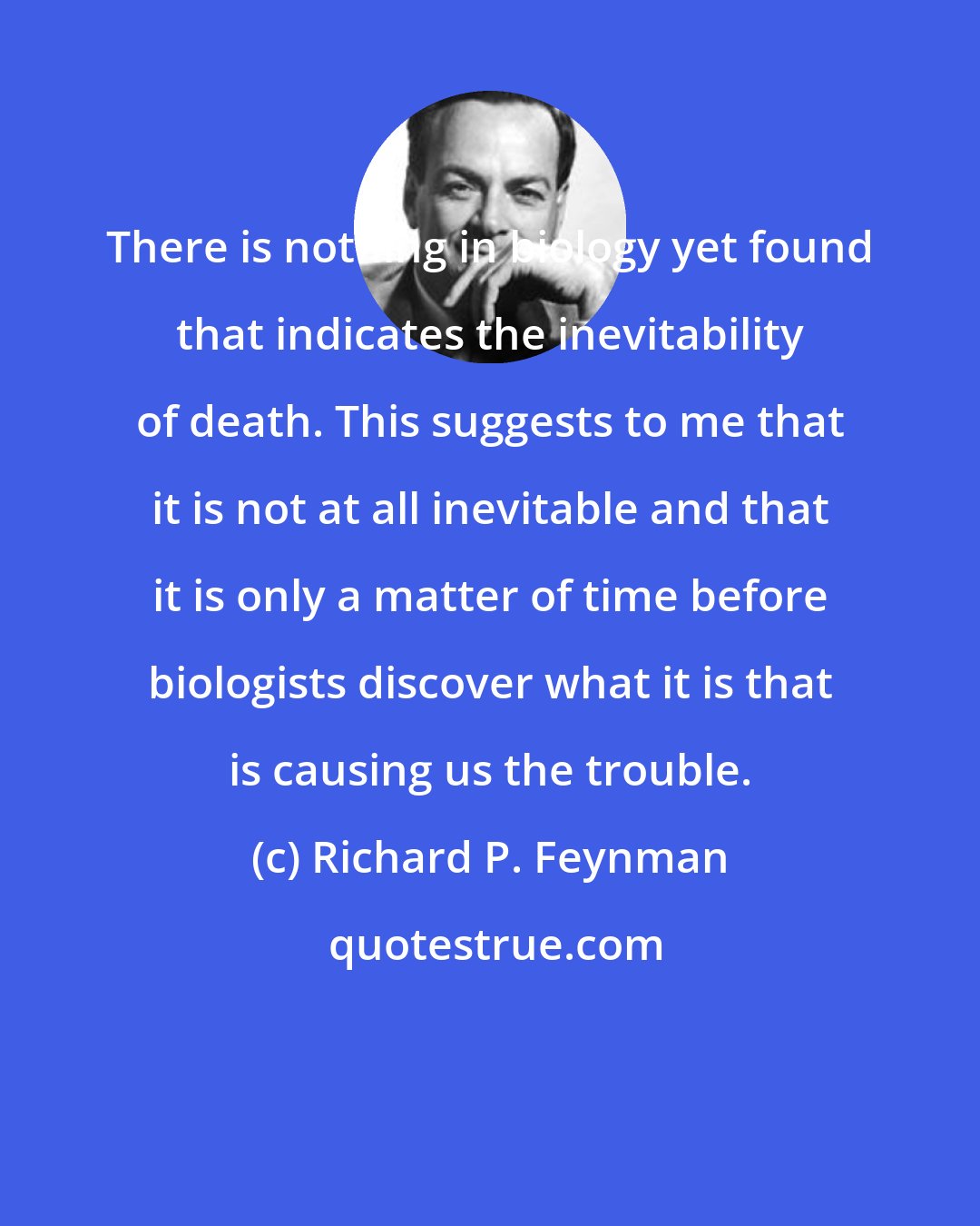 Richard P. Feynman: There is nothing in biology yet found that indicates the inevitability of death. This suggests to me that it is not at all inevitable and that it is only a matter of time before biologists discover what it is that is causing us the trouble.