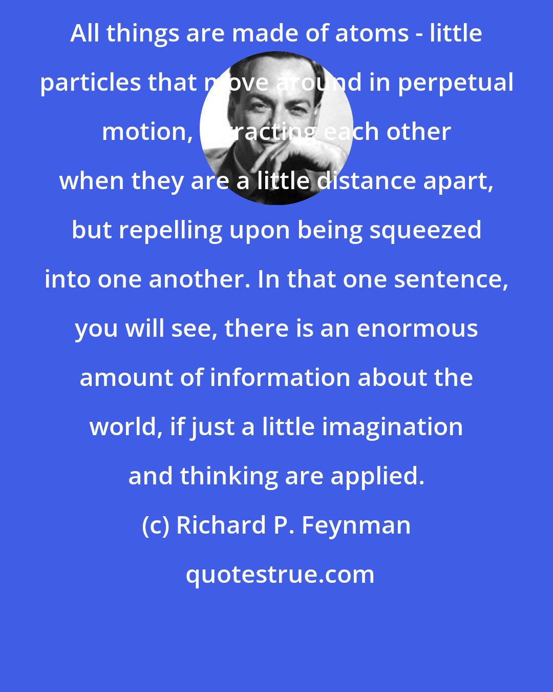 Richard P. Feynman: All things are made of atoms - little particles that move around in perpetual motion, attracting each other when they are a little distance apart, but repelling upon being squeezed into one another. In that one sentence, you will see, there is an enormous amount of information about the world, if just a little imagination and thinking are applied.