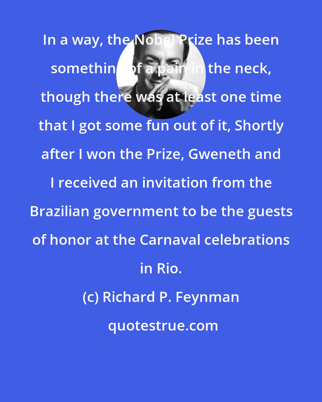 Richard P. Feynman: In a way, the Nobel Prize has been something of a pain in the neck, though there was at least one time that I got some fun out of it, Shortly after I won the Prize, Gweneth and I received an invitation from the Brazilian government to be the guests of honor at the Carnaval celebrations in Rio.