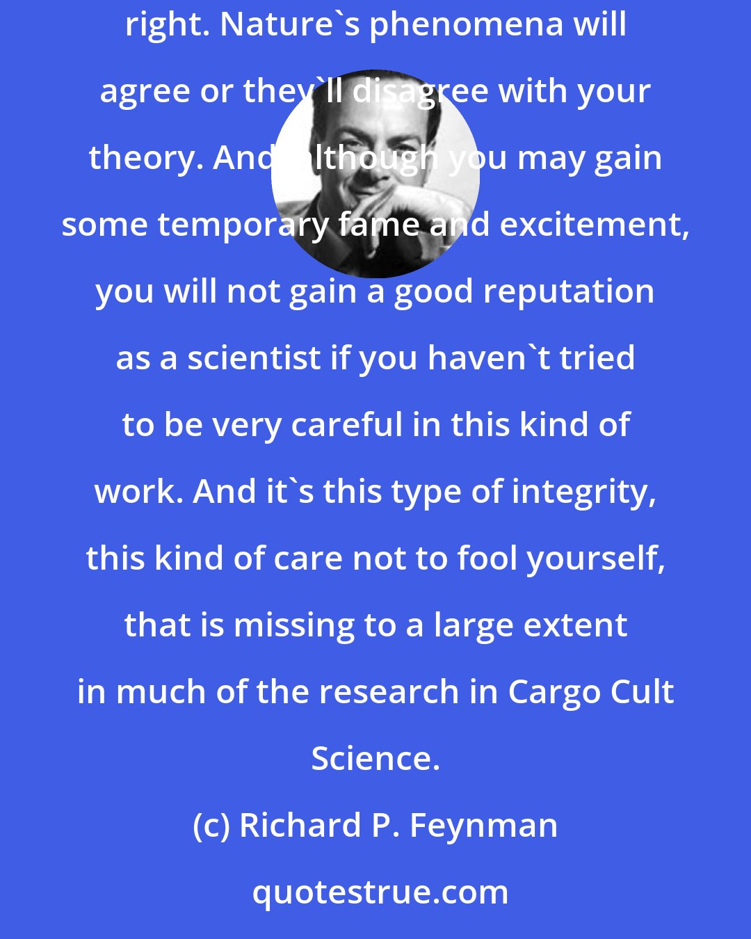 Richard P. Feynman: We've learned from experience that the truth will out. Other experimenters will repeat your experiment and find out whether you were wrong or right. Nature's phenomena will agree or they'll disagree with your theory. And, although you may gain some temporary fame and excitement, you will not gain a good reputation as a scientist if you haven't tried to be very careful in this kind of work. And it's this type of integrity, this kind of care not to fool yourself, that is missing to a large extent in much of the research in Cargo Cult Science.