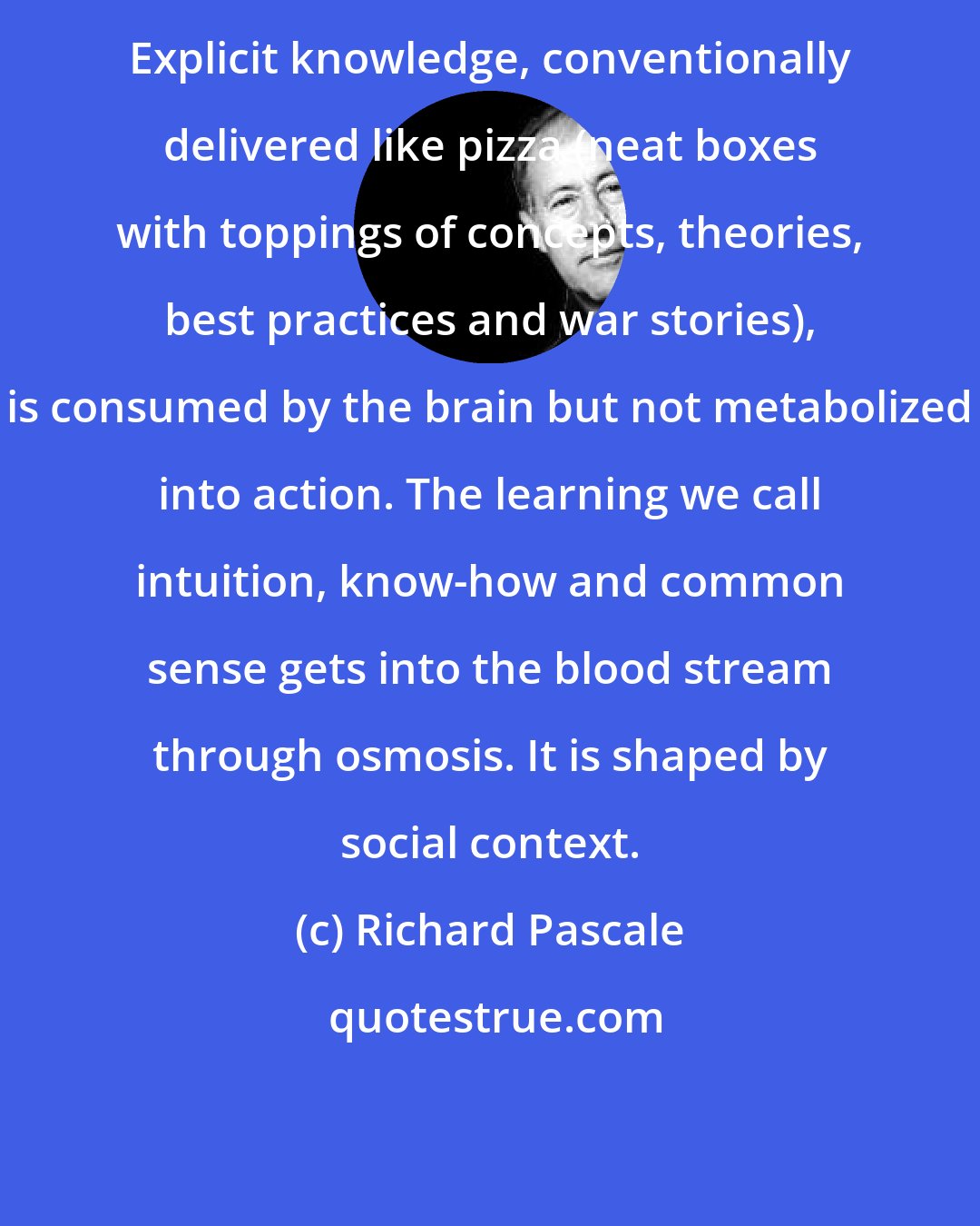 Richard Pascale: Explicit knowledge, conventionally delivered like pizza (neat boxes with toppings of concepts, theories, best practices and war stories), is consumed by the brain but not metabolized into action. The learning we call intuition, know-how and common sense gets into the blood stream through osmosis. It is shaped by social context.