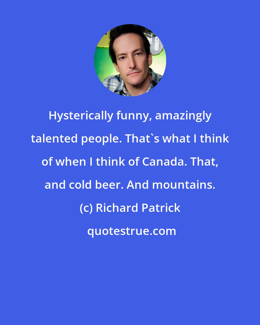 Richard Patrick: Hysterically funny, amazingly talented people. That's what I think of when I think of Canada. That, and cold beer. And mountains.