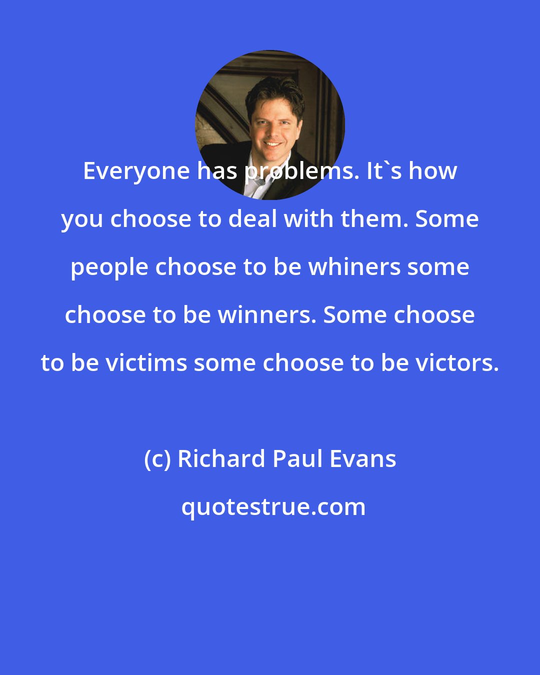 Richard Paul Evans: Everyone has problems. It's how you choose to deal with them. Some people choose to be whiners some choose to be winners. Some choose to be victims some choose to be victors.